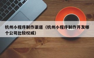 呼伦贝尔杭州小程序制作渠道（杭州小程序制作开发哪个公司比较权威）